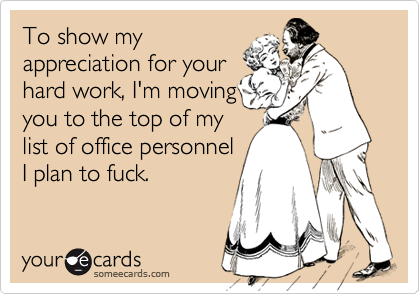 To show myappreciation for yourhard work, I'm movingyou to the top of mylist of office personnelI plan to fuck.