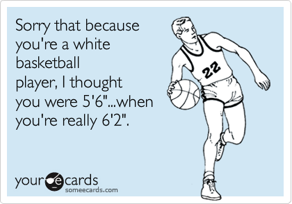 Sorry that because
you're a white
basketball
player, I thought
you were 5'6"...when
you're really 6'2".