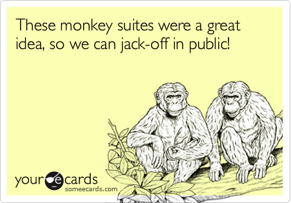 These monkey suites were a great idea, so we can jack-off in public!