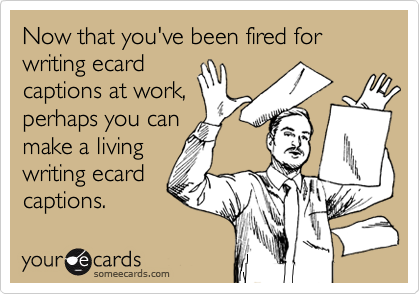 Now that you've been fired for writing ecardcaptions at work,perhaps you canmake a livingwriting ecardcaptions.
