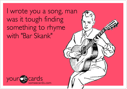 I wrote you a song, man
was it tough finding
something to rhyme
with "Bar Skank"