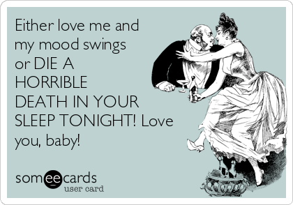 Either love me and
my mood swings
or DIE A
HORRIBLE
DEATH IN YOUR
SLEEP TONIGHT! Love
you, baby!