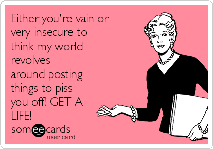 Either you're vain or
very insecure to
think my world
revolves
around posting
things to piss
you off! GET A
LIFE!