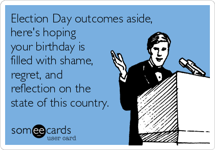Election Day outcomes aside,
here's hoping
your birthday is
filled with shame,
regret, and
reflection on the
state of this country.