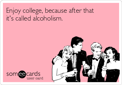 Enjoy college, because after that
it's called alcoholism.