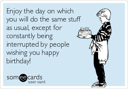 Enjoy the day on which
you will do the same stuff
as usual, except for
constantly being
interrupted by people 
wishing you happy
birthday!