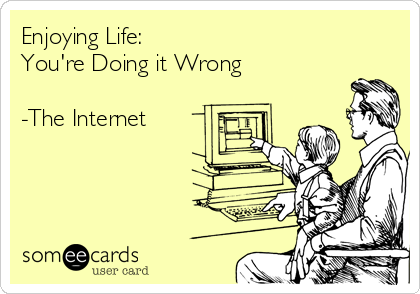 Enjoying Life: 
You're Doing it Wrong

-The Internet