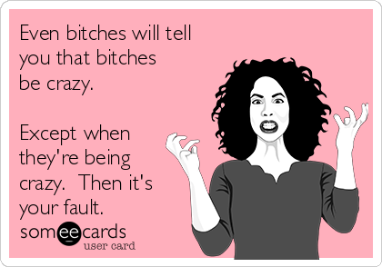 Even bitches will tell
you that bitches
be crazy.

Except when
they're being
crazy.  Then it's
your fault.