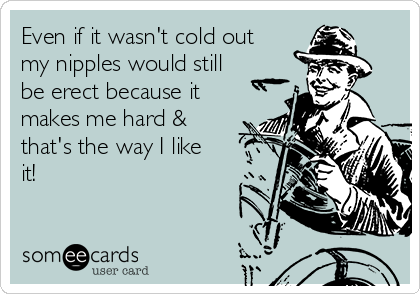 Even if it wasn't cold out
my nipples would still
be erect because it
makes me hard &
that's the way I like
it!
