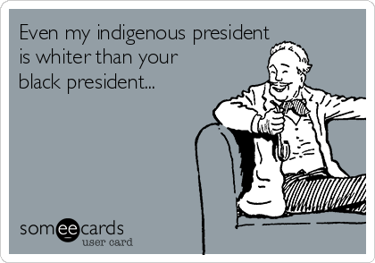 Even my indigenous president
is whiter than your
black president...