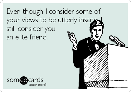 Even though I consider some of
your views to be utterly insane, I
still consider you
an elite friend. 