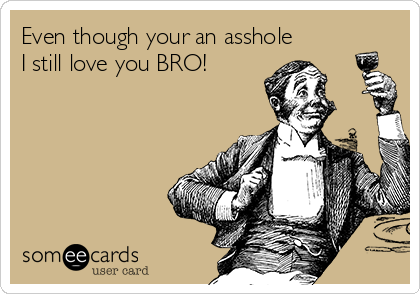 Even though your an asshole
I still love you BRO! 