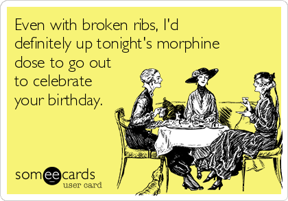Even with broken ribs, I'd
definitely up tonight's morphine
dose to go out
to celebrate
your birthday.