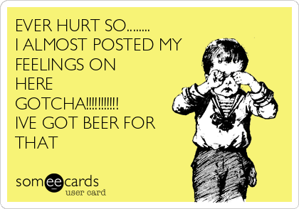 EVER HURT SO........
I ALMOST POSTED MY
FEELINGS ON
HERE
GOTCHA!!!!!!!!!!!
IVE GOT BEER FOR
THAT