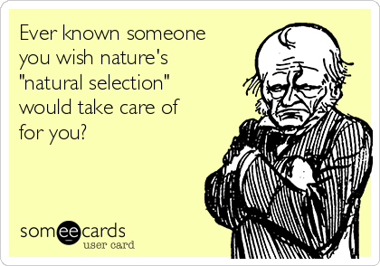 Ever known someone
you wish nature's
"natural selection"
would take care of
for you?