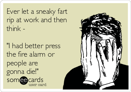 Ever let a sneaky fart
rip at work and then
think -

"I had better press
the fire alarm or
people are
gonna die!"