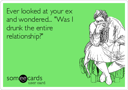 Ever looked at your ex
and wondered... "Was I
drunk the entire
relationship?"


