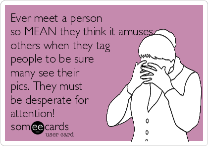 Ever meet a person
so MEAN they think it amuses
others when they tag
people to be sure
many see their
pics. They must
be desperate for
attention!