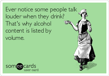 Ever notice some people talk 
louder when they drink?
That's why alcohol 
content is listed by
volume.