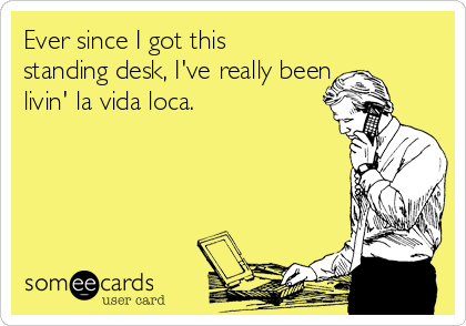 Ever since I got this
standing desk, I've really been
livin' la vida loca.