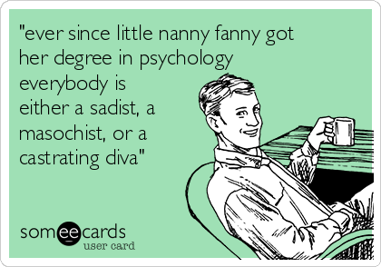 "ever since little nanny fanny got
her degree in psychology
everybody is
either a sadist, a
masochist, or a
castrating diva"
