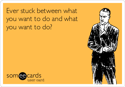 Ever stuck between what
you want to do and what
you want to do?