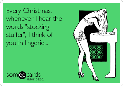 Every Christmas,
whenever I hear the
words "stocking
stuffer", I think of
you in lingerie...
