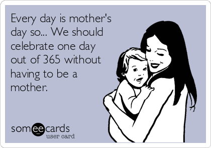Every day is mother's
day so... We should
celebrate one day
out of 365 without
having to be a
mother. 