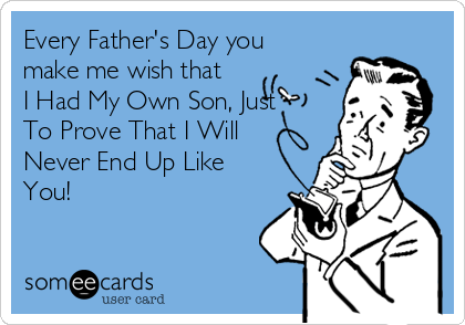 Every Father's Day you
make me wish that
I Had My Own Son, Just
To Prove That I Will
Never End Up Like
You!