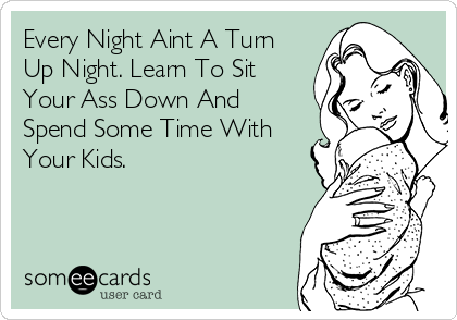 Every Night Aint A Turn
Up Night. Learn To Sit
Your Ass Down And
Spend Some Time With
Your Kids.