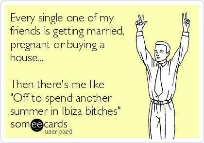 Every single one of my
friends is getting married,
pregnant or buying a
house...
 
Then there's me like 
"Off to spend another
summer in Ibiza bitches"