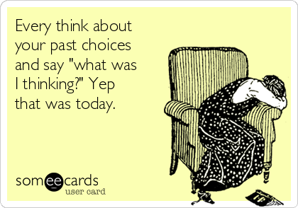 Every think about
your past choices
and say "what was
I thinking?" Yep
that was today.
