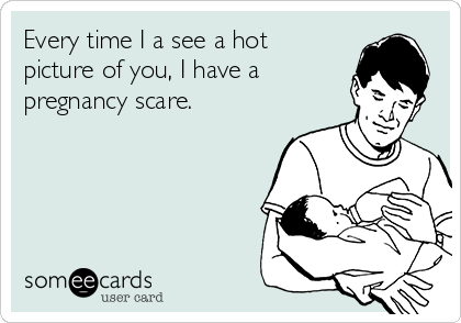 Every time I a see a hot
picture of you, I have a
pregnancy scare. 