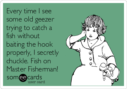 Every time I see
some old geezer
trying to catch a
fish without
baiting the hook
properly, I secretly
chuckle. Fish on
Master Fisherman!
