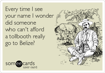 Every time I see
your name I wonder
did someone
who can't afford
a tollbooth really
go to Belize? 
