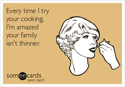 Every time I try
your cooking,
I'm amazed
your family
isn't thinner.