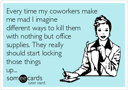 Every time my coworkers make
me mad I imagine
different ways to kill them
with nothing but office
supplies. They really
should start locking
those things
up...