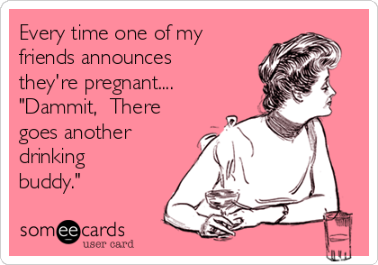 Every time one of my
friends announces
they're pregnant....
"Dammit,  There
goes another
drinking
buddy."