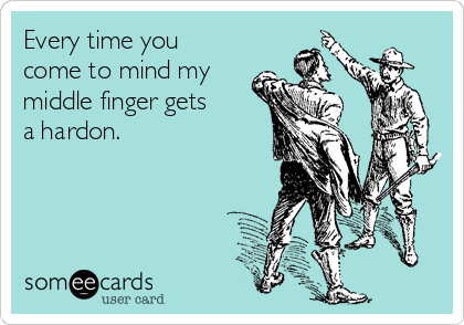 Every time you
come to mind my
middle finger gets
a hardon.