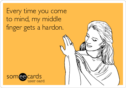 Every time you come
to mind, my middle
finger gets a hardon.