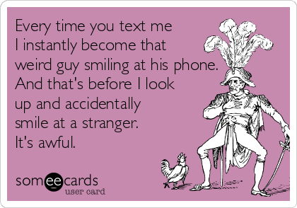 Every time you text me
I instantly become that
weird guy smiling at his phone.
And that's before I look
up and accidentally
smile at a stranger.
It's awful.