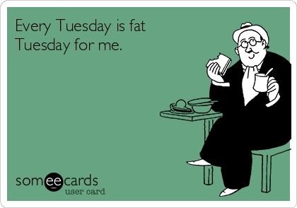 Every Tuesday is fat
Tuesday for me.