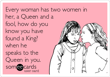 Every woman has two women in
her, a Queen and a
fool, how do you
know you have
found a King?
when he
speaks to the
Queen in you. 