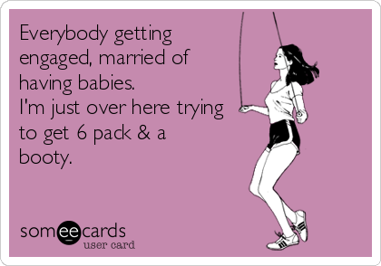 Everybody getting
engaged, married of
having babies. 
I'm just over here trying
to get 6 pack & a
booty.