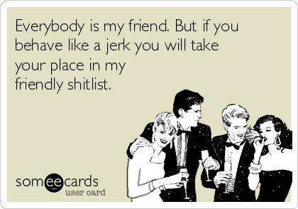Everybody is my friend. But if you
behave like a jerk you will take
your place in my
friendly shitlist. 