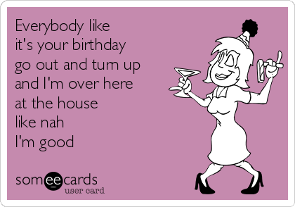 Everybody like 
it's your birthday 
go out and turn up
and I'm over here
at the house 
like nah 
I'm good