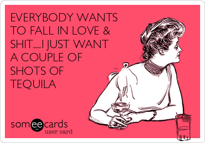 EVERYBODY WANTS
TO FALL IN LOVE &
SHIT....I JUST WANT
A COUPLE OF
SHOTS OF
TEQUILA