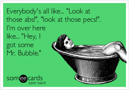 Everybody's all like... "Look at
those abs!", "look at those pecs!". 
I'm over here
like... "Hey, I
got some
Mr. Bubble."