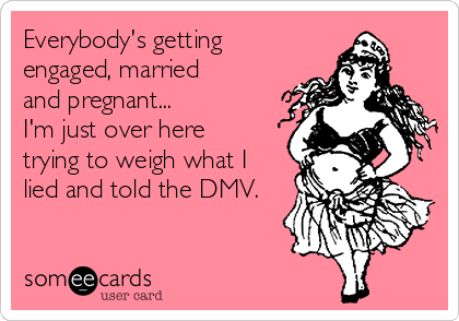 Everybody's getting
engaged, married
and pregnant...
I'm just over here
trying to weigh what I
lied and told the DMV.