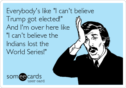 Everybody's like "I can't believe
Trump got elected!"
And I'm over here like
"I can't believe the
Indians lost the
World Series!"